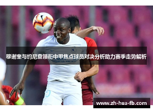 穆谢奎与约尼查领衔中甲焦点球员对决分析助力赛季走势解析