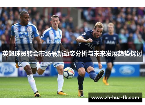 英超球员转会市场最新动态分析与未来发展趋势探讨
