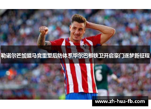 勒诺尔芒加盟马竞重塑后防体系毕尔巴鄂铁卫开启豪门逐梦新征程
