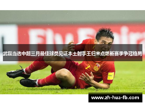 武磊当选中超三月最佳球员见证本土射手王归来点燃新赛季争冠格局